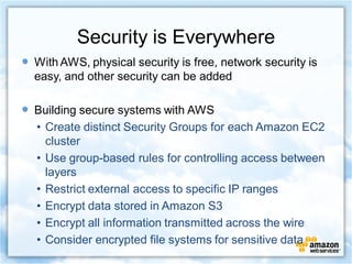 Security is Everywhere
With AWS, physical security is free, network security is
easy, and other security can be added

Building secure systems with AWS
• Create distinct Security Groups for each Amazon EC2
  cluster
• Use group-based rules for controlling access between
  layers
• Restrict external access to specific IP ranges
• Encrypt data stored in Amazon S3
• Encrypt all information transmitted across the wire
• Consider encrypted file systems for sensitive data
 