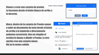 Vamos a crear una carpeta de prueba.
Lo hacemos desde el botón blanco de arriba a
la derecha.
Ahora, dentro de la carpeta de Prueba vamos
a subir un documento de texto desde el botón
de arriba a la izquierda o directamente
podemos arrastrarlo. Una vez elegido el
archivo le damos a Añadir a Prueba. La otra
opción crea una carpeta nueva.
Ahí ya lo vemos subido
 
