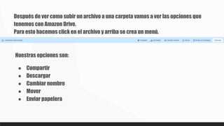 Después de ver como subir un archivo a una carpeta vamos a ver las opciones que
tenemos con Amazon Drive.
Para esto hacemos click en el archivo y arriba se crea un menú.
Nuestras opciones son:
● Compartir
● Descargar
● Cambiar nombre
● Mover
● Enviar papelera
 