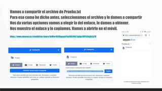 Vamos a compartir el archivo de Prueba.txt
Para eso como he dicho antes, seleccionamos el archivo y le damos a compartir
Nos da varias opciones vamos a elegir la del enlace, le damos a obtener.
Nos muestra el enlace y lo copiamos. Vamos a abrirlo en el móvil.
https://www.amazon.es/clouddrive/share/IwWer40ZDggspbYkn9XSJOk21g6gx7DP63IqjhLlyTH
 
