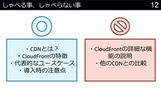 12しゃべる事、しゃべらない事
・CDNとは？
・CloudFrontの特徴
・代表的なユースケース
・導入時の注意点
・CloudFrontの詳細な機
能の説明
・他のCDNとの比較
 