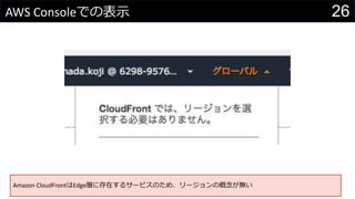 26AWS Consoleでの表示
Amazon CloudFrontはEdge層に存在するサービスのため、リージョンの概念が無い
 
