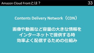 33Amazon Cloud Frontとは？
Contents Delivery Network（CDN）
画像や動画など容量の大きな情報を
インターネットで提供する時
効率よく配信するための仕組み
 