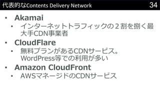 34代表的なContents Delivery Network
• Akamai
• インターネットトラフィックの２割を捌く最
大手CDN事業者
• CloudFlare
• 無料プランがあるCDNサービス。
WordPress等での利用が多い
• Amazon CloudFront
• AWSマネージドのCDNサービス
 