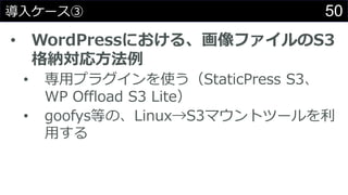 50導入ケース③
• WordPressにおける、画像ファイルのS3
格納対応方法例
• 専用プラグインを使う（StaticPress S3、
WP Offload S3 Lite）
• goofys等の、Linux→S3マウントツールを利
用する
 