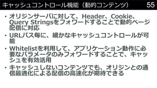 55キャッシュコントロール機能（動的コンテンツ）
• オリジンサーバに対して、Header、Cookie、
Query Stringsをフォワードすることで動的ページ
配信に対応
• URLパス毎に、細かなキャッシュコントロールが可
能
• Whitelistを利用して、アプリケーション動作に必
要なパラメータのみフォワードすることで、キャッ
シュを有効活用
• キャッシュしないコンテンツでも、オリジンとの通
信最適化による配信の高速化が期待できる
 