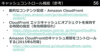 56キャッシュコントロール機能（参考）
• 動的なコンテンツ配信 - Amazon CloudFront
• https://aws.amazon.com/jp/cloudfront/dynamic-
content/
• CloudFront エッジキャッシュにオブジェクトを保持す
る時間の指定（有効期限切れ）
• https://docs.aws.amazon.com/ja_jp/AmazonCloudFro
nt/latest/DeveloperGuide/Expiration.html
• Amazon CloudFrontのキャッシュ期間をコントロール
する(2015年6月版)
• https://dev.classmethod.jp/cloud/cloudfront-cache-
control/
 