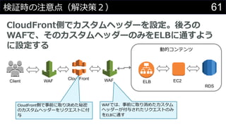 61検証時の注意点（解決策２）
CloudFront側でカスタムヘッダーを設定。後ろの
WAFで、そのカスタムヘッダーのみをELBに通すよう
に設定する
CloudFront
Client
動的コンテンツ
ELB EC2
RDS
CloudFront側で事前に取り決めた秘密
のカスタムヘッダーをリクエストに付
与
WAF
WAFでは、事前に取り消めたカスタム
ヘッダーが付与されたリクエストのみ
をELBに通す
WAF
 