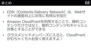 68まとめ
• CDN（Contents Delivery Network）は、Webサ
イトの速度向上に非常に有用な手段だ
• Amazon CloudFrontを利用することで、静的コン
テンツだけではなく、動的コンテンツもキャッシュ
対象とすることができる
• クラスメソッドメンバーズに入ると、CloudFront
がむちゃくちゃお安く使えますよ！
 