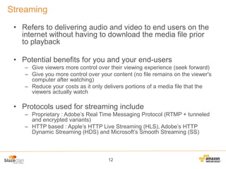 Streaming
• Refers to delivering audio and video to end users on the
internet without having to download the media file prior
to playback
• Potential benefits for you and your end-users
– Give viewers more control over their viewing experience (seek forward)
– Give you more control over your content (no file remains on the viewer's
computer after watching)
– Reduce your costs as it only delivers portions of a media file that the
viewers actually watch

• Protocols used for streaming include
– Proprietary : Adobe’s Real Time Messaging Protocol (RTMP + tunneled
and encrypted variants)
– HTTP based : Apple’s HTTP Live Streaming (HLS), Adobe’s HTTP
Dynamic Streaming (HDS) and Microsoft’s Smooth Streaming (SS)

12

 