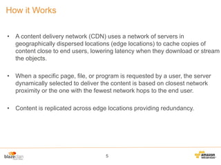 How it Works
• A content delivery network (CDN) uses a network of servers in
geographically dispersed locations (edge locations) to cache copies of
content close to end users, lowering latency when they download or stream
the objects.
• When a specific page, file, or program is requested by a user, the server
dynamically selected to deliver the content is based on closest network
proximity or the one with the fewest network hops to the end user.
• Content is replicated across edge locations providing redundancy.

5

 
