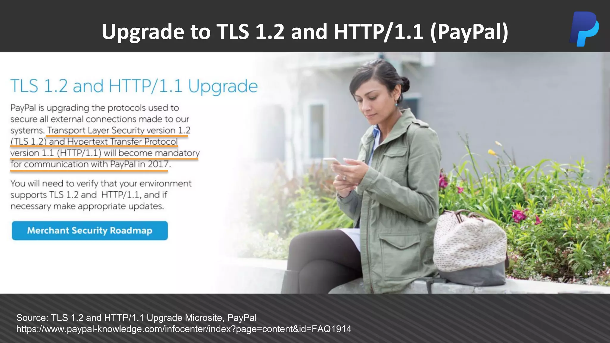 Upgrade to TLS 1.2 and HTTP/1.1 (PayPal)
Source: TLS 1.2 and HTTP/1.1 Upgrade Microsite, PayPal
https://www.paypal-knowledge.com/infocenter/index?page=content&id=FAQ1914
 