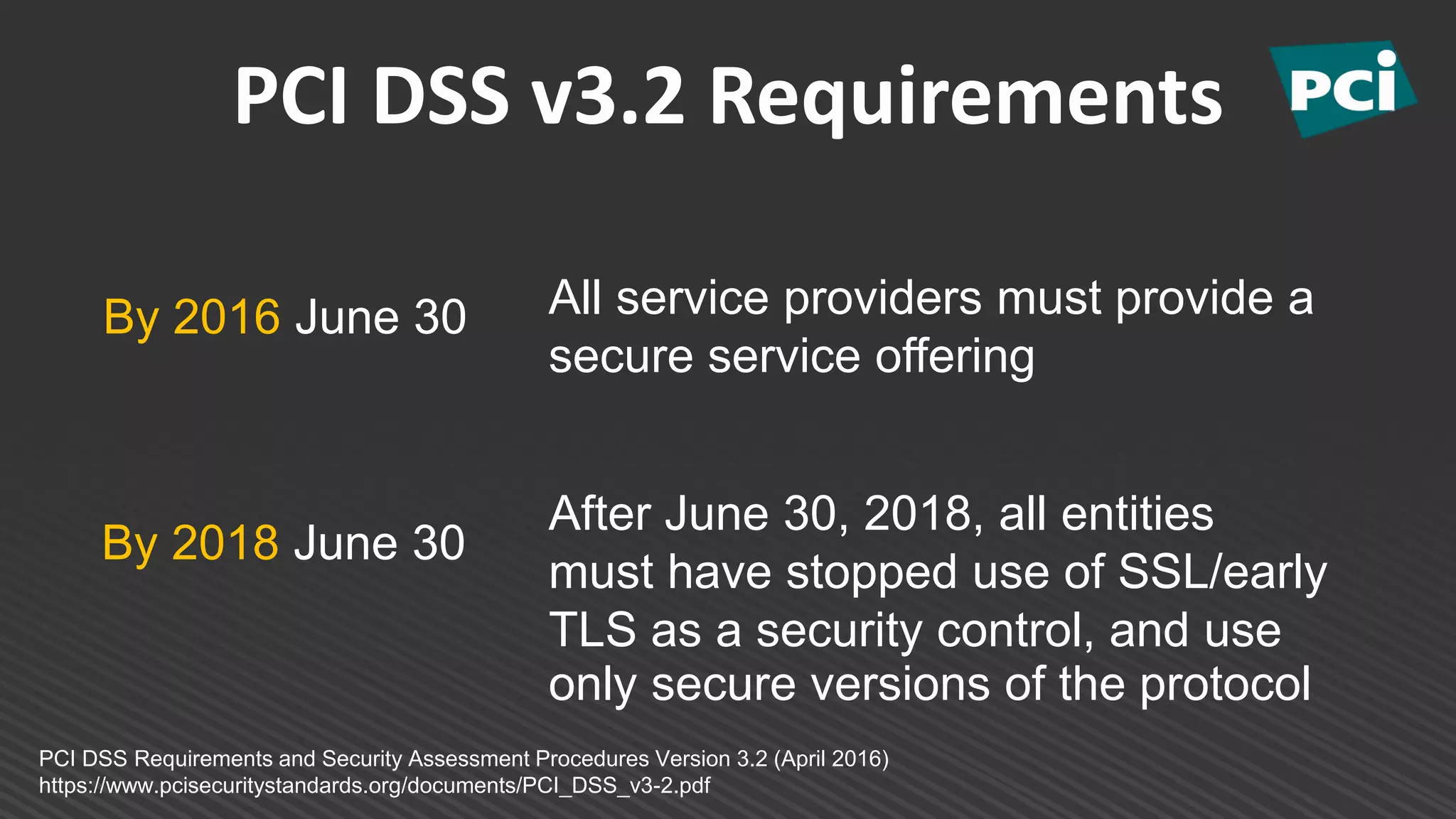 PCI DSS v3.2 Requirements
By 2016 June 30
PCI DSS Requirements and Security Assessment Procedures Version 3.2 (April 2016)
https://www.pcisecuritystandards.org/documents/PCI_DSS_v3-2.pdf
All service providers must provide a
secure service offering
By 2018 June 30
After June 30, 2018, all entities
must have stopped use of SSL/early
TLS as a security control, and use
only secure versions of the protocol
 
