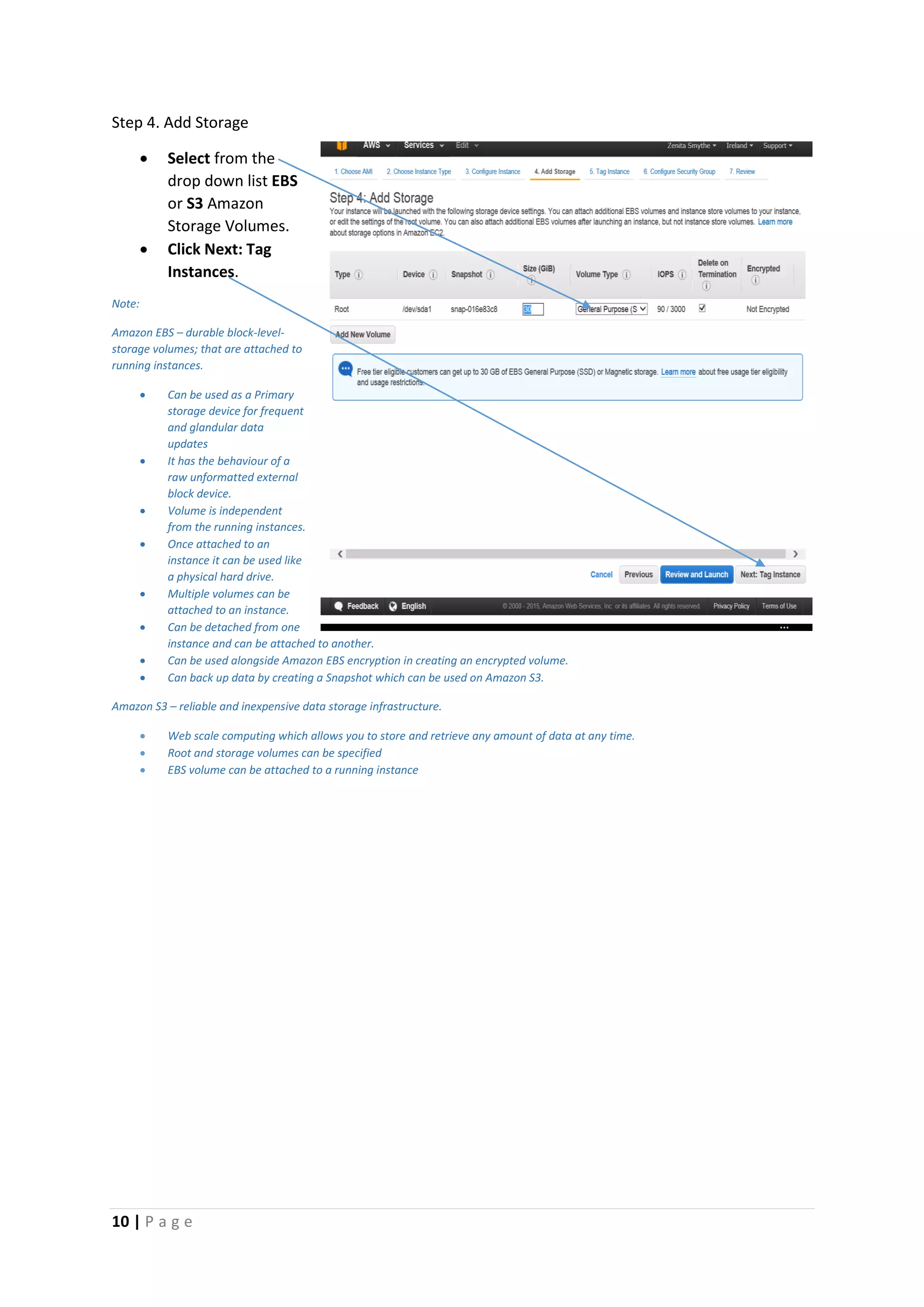 10 | P a g e
Step 4. Add Storage
 Select from the
drop down list EBS
or S3 Amazon
Storage Volumes.
 Click Next: Tag
Instances.
Note:
Amazon EBS – durable block-level-
storage volumes; that are attached to
running instances.
 Can be used as a Primary
storage device for frequent
and glandular data
updates
 It has the behaviour of a
raw unformatted external
block device.
 Volume is independent
from the running instances.
 Once attached to an
instance it can be used like
a physical hard drive.
 Multiple volumes can be
attached to an instance.
 Can be detached from one
instance and can be attached to another.
 Can be used alongside Amazon EBS encryption in creating an encrypted volume.
 Can back up data by creating a Snapshot which can be used on Amazon S3.
Amazon S3 – reliable and inexpensive data storage infrastructure.
 Web scale computing which allows you to store and retrieve any amount of data at any time.
 Root and storage volumes can be specified
 EBS volume can be attached to a running instance
 