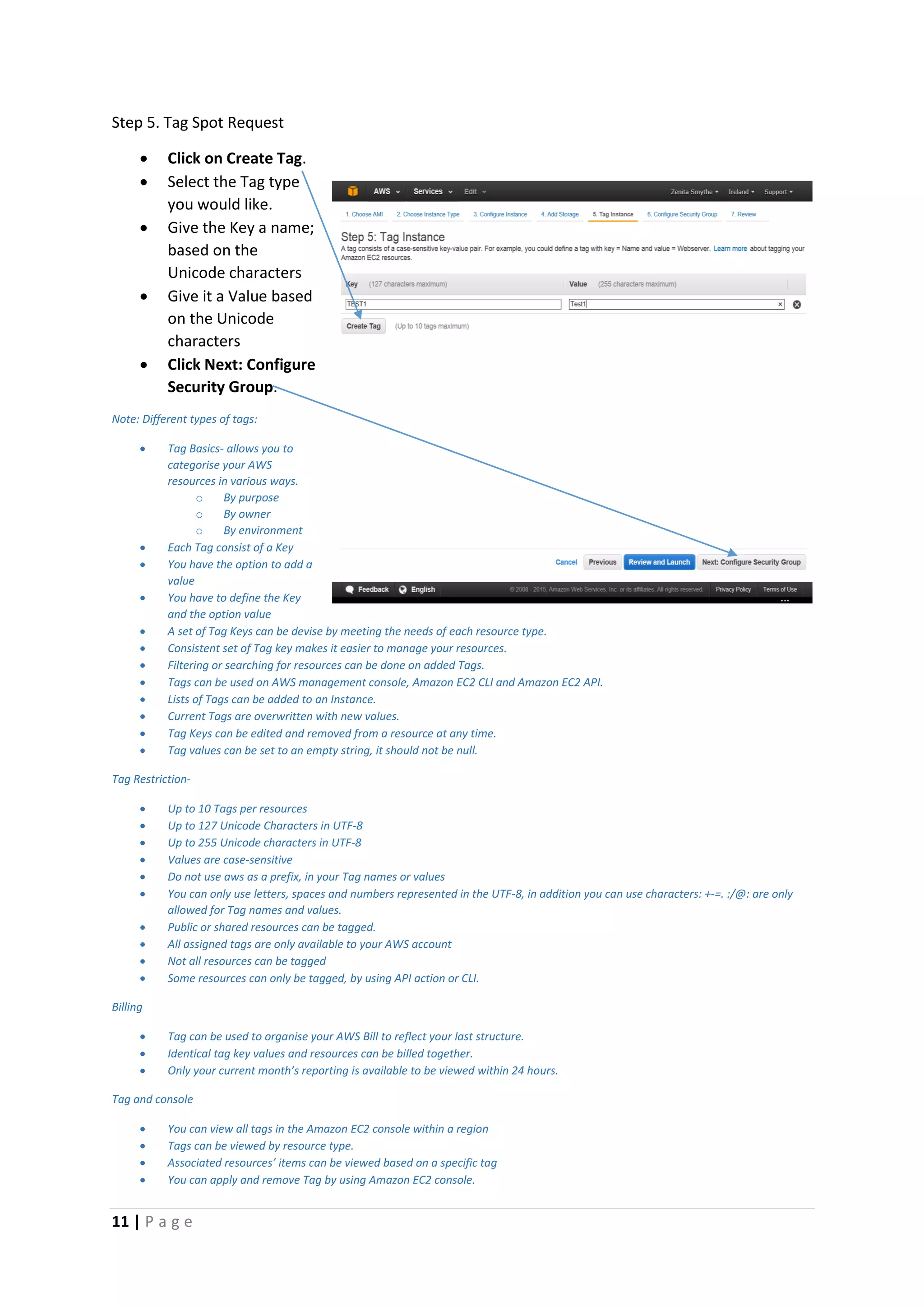 11 | P a g e
Step 5. Tag Spot Request
 Click on Create Tag.
 Select the Tag type
you would like.
 Give the Key a name;
based on the
Unicode characters
 Give it a Value based
on the Unicode
characters
 Click Next: Configure
Security Group.
Note: Different types of tags:
 Tag Basics- allows you to
categorise your AWS
resources in various ways.
o By purpose
o By owner
o By environment
 Each Tag consist of a Key
 You have the option to add a
value
 You have to define the Key
and the option value
 A set of Tag Keys can be devise by meeting the needs of each resource type.
 Consistent set of Tag key makes it easier to manage your resources.
 Filtering or searching for resources can be done on added Tags.
 Tags can be used on AWS management console, Amazon EC2 CLI and Amazon EC2 API.
 Lists of Tags can be added to an Instance.
 Current Tags are overwritten with new values.
 Tag Keys can be edited and removed from a resource at any time.
 Tag values can be set to an empty string, it should not be null.
Tag Restriction-
 Up to 10 Tags per resources
 Up to 127 Unicode Characters in UTF-8
 Up to 255 Unicode characters in UTF-8
 Values are case-sensitive
 Do not use aws as a prefix, in your Tag names or values
 You can only use letters, spaces and numbers represented in the UTF-8, in addition you can use characters: +-=. :/@: are only
allowed for Tag names and values.
 Public or shared resources can be tagged.
 All assigned tags are only available to your AWS account
 Not all resources can be tagged
 Some resources can only be tagged, by using API action or CLI.
Billing
 Tag can be used to organise your AWS Bill to reflect your last structure.
 Identical tag key values and resources can be billed together.
 Only your current month’s reporting is available to be viewed within 24 hours.
Tag and console
 You can view all tags in the Amazon EC2 console within a region
 Tags can be viewed by resource type.
 Associated resources’ items can be viewed based on a specific tag
 You can apply and remove Tag by using Amazon EC2 console.
 