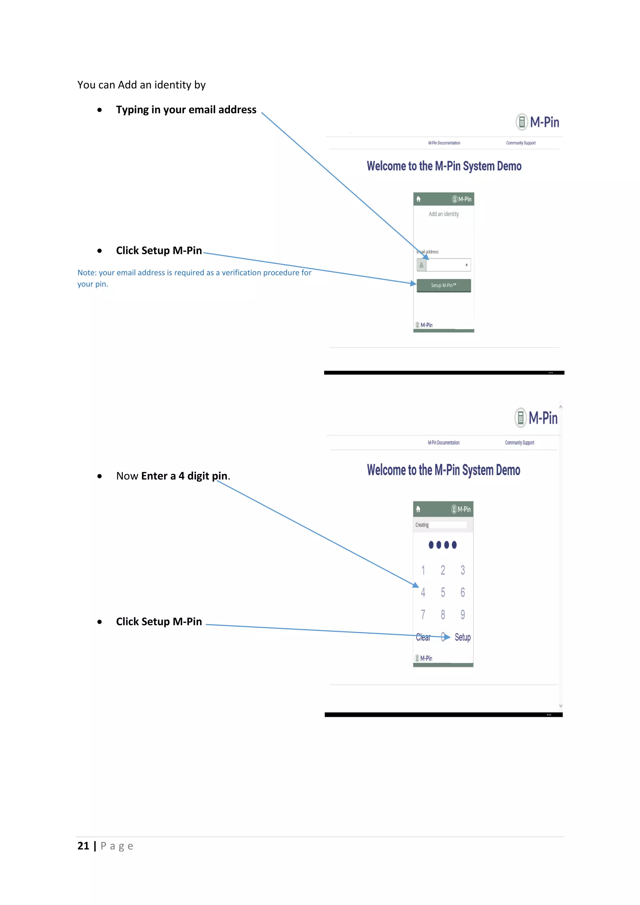 21 | P a g e
You can Add an identity by
 Typing in your email address
 Click Setup M-Pin
Note: your email address is required as a verification procedure for
your pin.
 Now Enter a 4 digit pin.
 Click Setup M-Pin
[Gr
ab
you
r
rea
der’
s
atte
ntio
n
wit
h a
gre
at
quo
te
fro
m
the
doc
um
ent
or
use
[G
ra
b
yo
ur
re
ad
er
’s
at
te
nt
io
n
wi
th
a
gr
ea
t
qu
ot
e
fr
o
m
th
e
do
cu
m
en
t
or
us
e
th
is
sp
ac
e
 