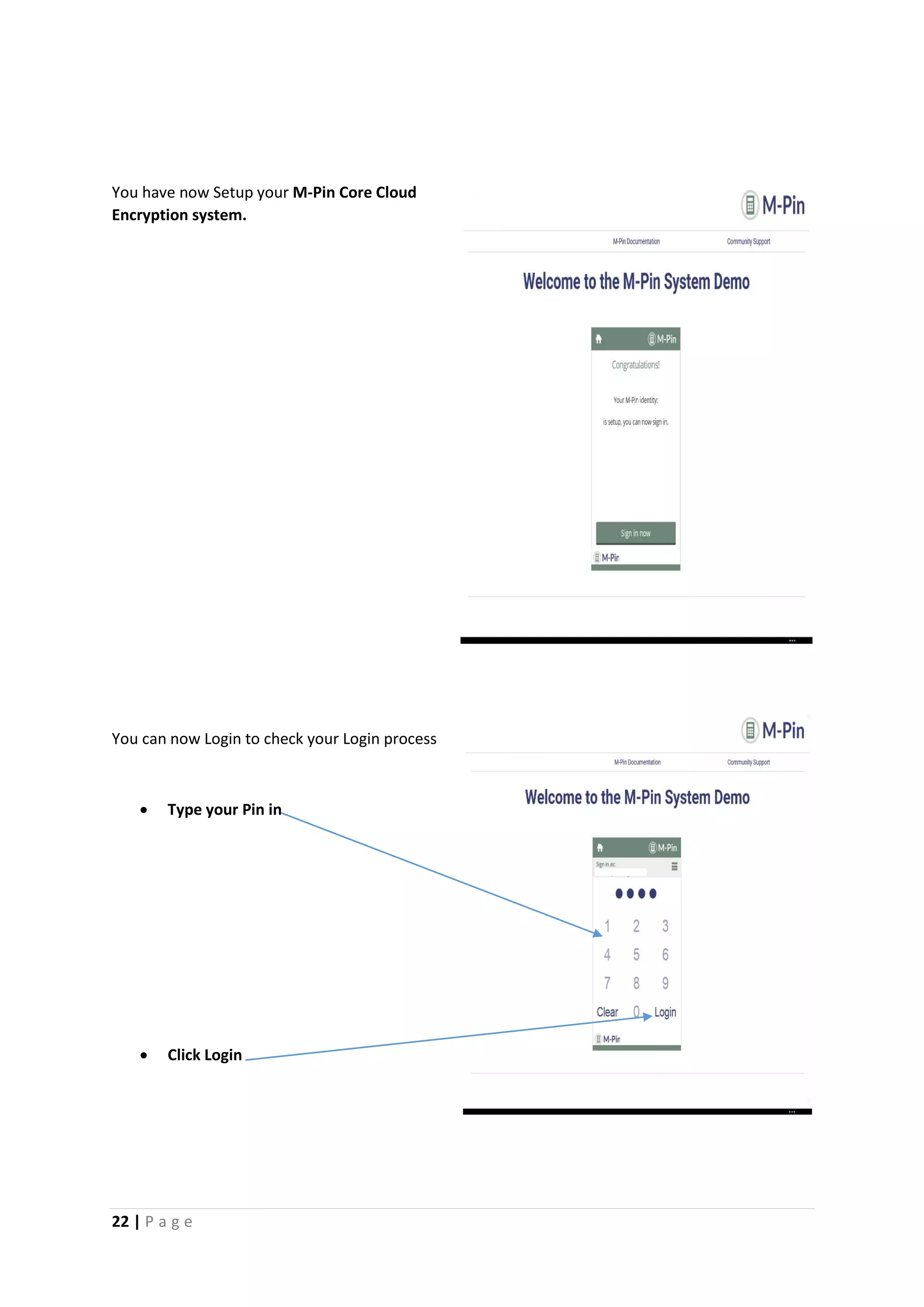 22 | P a g e
You have now Setup your M-Pin Core Cloud
Encryption system.
You can now Login to check your Login process
 Type your Pin in
 Click Login
e[Gr
ab
your
read
er’s
atten
tion
with
a
great
quot
e
from
the
docu
ment
or
use
this
spac
e to
emp
hasiz
e a
key
point
. To
place
this
text
box
anyw
here
on
the
page
, just
drag
it.]
[Gr
ab
you
r
rea
der
’s
att
ent
ion
wit
h a
gre
at
quo
te
fro
m
the
 