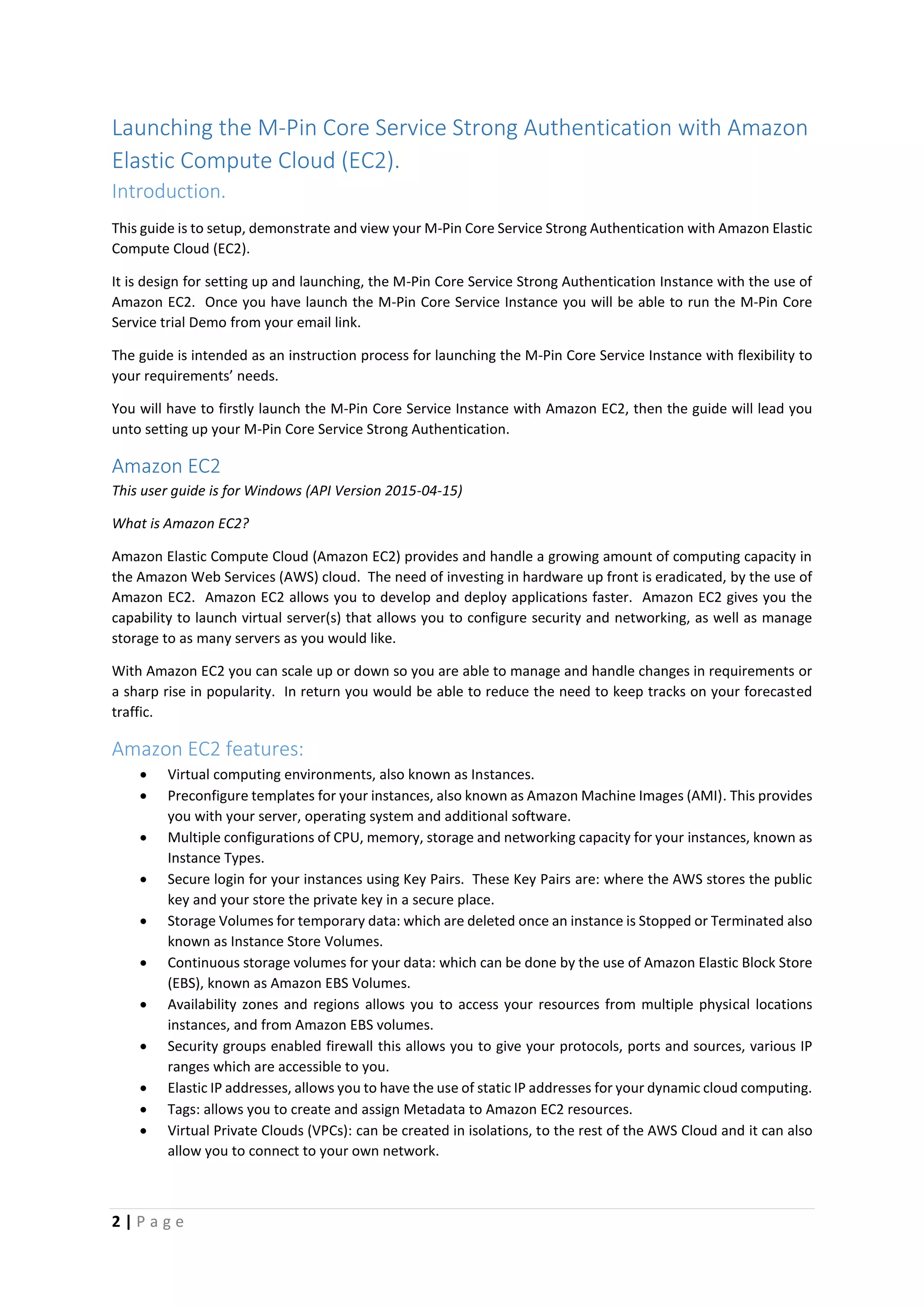 2 | P a g e
Launching the M-Pin Core Service Strong Authentication with Amazon
Elastic Compute Cloud (EC2).
Introduction.
This guide is to setup, demonstrate and view your M-Pin Core Service Strong Authentication with Amazon Elastic
Compute Cloud (EC2).
It is design for setting up and launching, the M-Pin Core Service Strong Authentication Instance with the use of
Amazon EC2. Once you have launch the M-Pin Core Service Instance you will be able to run the M-Pin Core
Service trial Demo from your email link.
The guide is intended as an instruction process for launching the M-Pin Core Service Instance with flexibility to
your requirements’ needs.
You will have to firstly launch the M-Pin Core Service Instance with Amazon EC2, then the guide will lead you
unto setting up your M-Pin Core Service Strong Authentication.
Amazon EC2
This user guide is for Windows (API Version 2015-04-15)
What is Amazon EC2?
Amazon Elastic Compute Cloud (Amazon EC2) provides and handle a growing amount of computing capacity in
the Amazon Web Services (AWS) cloud. The need of investing in hardware up front is eradicated, by the use of
Amazon EC2. Amazon EC2 allows you to develop and deploy applications faster. Amazon EC2 gives you the
capability to launch virtual server(s) that allows you to configure security and networking, as well as manage
storage to as many servers as you would like.
With Amazon EC2 you can scale up or down so you are able to manage and handle changes in requirements or
a sharp rise in popularity. In return you would be able to reduce the need to keep tracks on your forecasted
traffic.
Amazon EC2 features:
 Virtual computing environments, also known as Instances.
 Preconfigure templates for your instances, also known as Amazon Machine Images (AMI). This provides
you with your server, operating system and additional software.
 Multiple configurations of CPU, memory, storage and networking capacity for your instances, known as
Instance Types.
 Secure login for your instances using Key Pairs. These Key Pairs are: where the AWS stores the public
key and your store the private key in a secure place.
 Storage Volumes for temporary data: which are deleted once an instance is Stopped or Terminated also
known as Instance Store Volumes.
 Continuous storage volumes for your data: which can be done by the use of Amazon Elastic Block Store
(EBS), known as Amazon EBS Volumes.
 Availability zones and regions allows you to access your resources from multiple physical locations
instances, and from Amazon EBS volumes.
 Security groups enabled firewall this allows you to give your protocols, ports and sources, various IP
ranges which are accessible to you.
 Elastic IP addresses, allows you to have the use of static IP addresses for your dynamic cloud computing.
 Tags: allows you to create and assign Metadata to Amazon EC2 resources.
 Virtual Private Clouds (VPCs): can be created in isolations, to the rest of the AWS Cloud and it can also
allow you to connect to your own network.
 