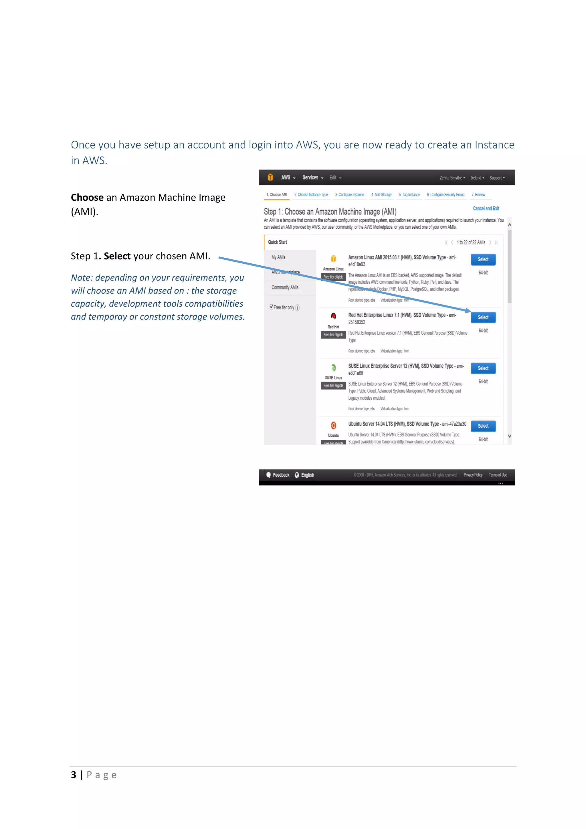 3 | P a g e
Once you have setup an account and login into AWS, you are now ready to create an Instance
in AWS.
Choose an Amazon Machine Image
(AMI).
Step 1. Select your chosen AMI.
Note: depending on your requirements, you
will choose an AMI based on : the storage
capacity, development tools compatibilities
and temporay or constant storage volumes.
 
