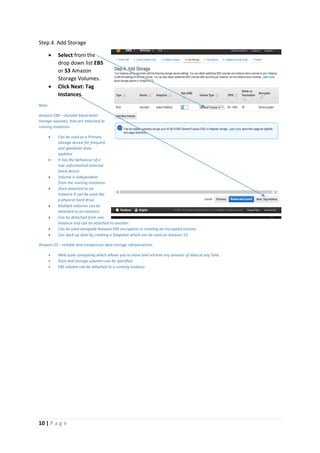 10 | P a g e
Step 4. Add Storage
 Select from the
drop down list EBS
or S3 Amazon
Storage Volumes.
 Click Next: Tag
Instances.
Note:
Amazon EBS – durable block-level-
storage volumes; that are attached to
running instances.
 Can be used as a Primary
storage device for frequent
and glandular data
updates
 It has the behaviour of a
raw unformatted external
block device.
 Volume is independent
from the running instances.
 Once attached to an
instance it can be used like
a physical hard drive.
 Multiple volumes can be
attached to an instance.
 Can be detached from one
instance and can be attached to another.
 Can be used alongside Amazon EBS encryption in creating an encrypted volume.
 Can back up data by creating a Snapshot which can be used on Amazon S3.
Amazon S3 – reliable and inexpensive data storage infrastructure.
 Web scale computing which allows you to store and retrieve any amount of data at any time.
 Root and storage volumes can be specified
 EBS volume can be attached to a running instance
 