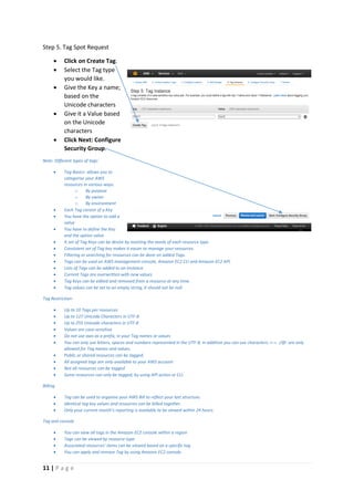 11 | P a g e
Step 5. Tag Spot Request
 Click on Create Tag.
 Select the Tag type
you would like.
 Give the Key a name;
based on the
Unicode characters
 Give it a Value based
on the Unicode
characters
 Click Next: Configure
Security Group.
Note: Different types of tags:
 Tag Basics- allows you to
categorise your AWS
resources in various ways.
o By purpose
o By owner
o By environment
 Each Tag consist of a Key
 You have the option to add a
value
 You have to define the Key
and the option value
 A set of Tag Keys can be devise by meeting the needs of each resource type.
 Consistent set of Tag key makes it easier to manage your resources.
 Filtering or searching for resources can be done on added Tags.
 Tags can be used on AWS management console, Amazon EC2 CLI and Amazon EC2 API.
 Lists of Tags can be added to an Instance.
 Current Tags are overwritten with new values.
 Tag Keys can be edited and removed from a resource at any time.
 Tag values can be set to an empty string, it should not be null.
Tag Restriction-
 Up to 10 Tags per resources
 Up to 127 Unicode Characters in UTF-8
 Up to 255 Unicode characters in UTF-8
 Values are case-sensitive
 Do not use aws as a prefix, in your Tag names or values
 You can only use letters, spaces and numbers represented in the UTF-8, in addition you can use characters: +-=. :/@: are only
allowed for Tag names and values.
 Public or shared resources can be tagged.
 All assigned tags are only available to your AWS account
 Not all resources can be tagged
 Some resources can only be tagged, by using API action or CLI.
Billing
 Tag can be used to organise your AWS Bill to reflect your last structure.
 Identical tag key values and resources can be billed together.
 Only your current month’s reporting is available to be viewed within 24 hours.
Tag and console
 You can view all tags in the Amazon EC2 console within a region
 Tags can be viewed by resource type.
 Associated resources’ items can be viewed based on a specific tag
 You can apply and remove Tag by using Amazon EC2 console.
 