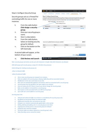 12 | P a g e
Step 6. Configure Security Group
Security groups acts as a firewall for
controlling traffic for one or more
instances.
i. From the radio button
Click Assign a security
group.
ii. Give your security group a
name.
iii. Give it a description.
iv. From the radio button,
Select an Existing security
group for default.
v. Click on the button on the
left-hand side.
A second table will appear, at the
bottom of your screen.
vi. Click Review and Launch.
Note: security groups and names can be up to 255 characters in length. Only ASCII characters are allowed.
AWS will assign each security group a unique ID in the form of sg-xxxxxxxx.
Initial settings for creating security groups are:
-allow no inbound traffic
-allow all outbound traffic
 One or more security group are assigned to an instance.
 Rules are added to the security group, allowing traffic flow with an associated instance.
 Modification to the rules can be done at any time.
 New rules are automatically applied to all instances which are associated with a security group.
 Security group must be specified in the same region as an instance.
 Once an instance for EC2-Classic is launch you cannot change the security groups.
 Rules can be added or removed from a security group.
 One instance can be associated with up to 500 security groups.
 Up to 100 rules can be added to a security group.
Security group rules
 Inbound and outbound traffic to an instance is controlled by the security group rules.
 By default security groups allows all outbound traffic.
 Adding and removing rules can be done at any time.
 Changes to an instances automatically applied after a short period.
 Editing, deleting and adding rules in a security group can be done.
 Copying of an existing rule to a new security group are allowed.
 Outbound rules cannot be changed
 Permission rights are always required on a security group’s rules.
 Rules that denys access cannot be created
 