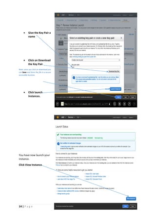 14 | P a g e
 Give the Key Pair a
name
 Click on Download
the Key Pair.
Note: once you click on download you
can Save and Store the file in a secure
accessible location.
 Click launch
Instances.
You have now launch your
instance.
Click View Instance.
 