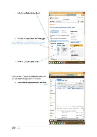 18 | P a g e
 Select your Subscription Term
 Choose an Application Instance Type.
Note: this application Instance Type depends on the Size of your
network ranging from micro to various large requirements.
 Click on Launch with 1-Click
From the AWS Console Management page, you
will see the M-Pin Core Service Instance.
 Select the M-Pin Core service Instance.
 