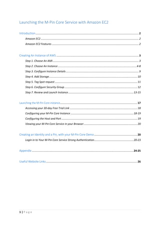 1 | P a g e
Launching the M-Pin Core Service with Amazon EC2
Introduction........................................................................................................................................... 2
Amazon EC2 .................................................................................................................................... 2
Amazon EC2 Features ..................................................................................................................... 2
Creating An Instance of AWS ............................................................................................................... 3
Step 1. Choose An AMI.................................................................................................................... 3
Step 2. Choose An Instance..........................................................................................................4-8
Step 3. Configure Instance Details .................................................................................................. 9
Step 4. Add Storage.......................................................................................................................10
Step 5. Tag Spot request ...............................................................................................................11
Step 6. Configure Security Group..................................................................................................12
Step 7. Review and Launch Instance........................................................................................13-15
Launching the M-Pin Core instance........................................................................................................17
Accessing your 30-day Free Trial Link ...........................................................................................18
Configuring your M-Pin Core Instance.....................................................................................18-19
Configuring the Host and Port ......................................................................................................19
Viewing your M-Pin Core Service in your Browser........................................................................20
Creating an Identity and a Pin, with your M-Pin Core Demo..........................................................20
Login in to Your M-Pin Core Service Strong Authentication.....................................................20-23
Appendix .........................................................................................................................................24-25
Useful Website Links...........................................................................................................................26
 