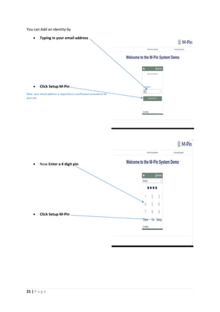21 | P a g e
You can Add an identity by
 Typing in your email address
 Click Setup M-Pin
Note: your email address is required as a verification procedure for
your pin.
 Now Enter a 4 digit pin.
 Click Setup M-Pin
[Gr
ab
you
r
rea
der’
s
atte
ntio
n
wit
h a
gre
at
quo
te
fro
m
the
doc
um
ent
or
use
[G
ra
b
yo
ur
re
ad
er
’s
at
te
nt
io
n
wi
th
a
gr
ea
t
qu
ot
e
fr
o
m
th
e
do
cu
m
en
t
or
us
e
th
is
sp
ac
e
 