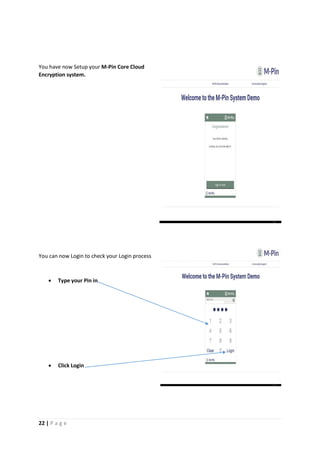22 | P a g e
You have now Setup your M-Pin Core Cloud
Encryption system.
You can now Login to check your Login process
 Type your Pin in
 Click Login
e[Gr
ab
your
read
er’s
atten
tion
with
a
great
quot
e
from
the
docu
ment
or
use
this
spac
e to
emp
hasiz
e a
key
point
. To
place
this
text
box
anyw
here
on
the
page
, just
drag
it.]
[Gr
ab
you
r
rea
der
’s
att
ent
ion
wit
h a
gre
at
quo
te
fro
m
the
 