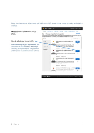 3 | P a g e
Once you have setup an account and login into AWS, you are now ready to create an Instance
in AWS.
Choose an Amazon Machine Image
(AMI).
Step 1. Select your chosen AMI.
Note: depending on your requirements, you
will choose an AMI based on : the storage
capacity, development tools compatibilities
and temporay or constant storage volumes.
 