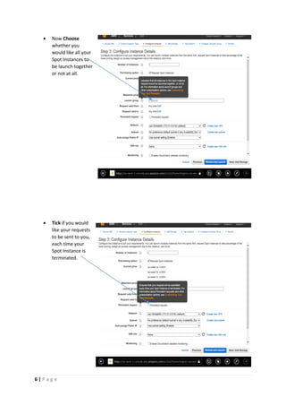 6 | P a g e
 Now Choose
whether you
would like all your
Spot Instances to
be launch together
or not at all.
 Tick if you would
like your requests
to be sent to you,
each time your
Spot Instance is
terminated.
 