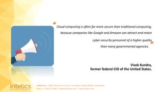 Intetics Inc. | 10001 Tamiami Tr N, Suite 114, Naples, Florida 34108, United States
Office: +1-239-217-4907 | intetics@intetics.com | www.intetics.com
“ Cloud computing is often far more secure than traditional computing,
because companies like Google and Amazon can attract and retain
cyber-security personnel of a higher quality
than many governmental agencies.”
Vivek Kundra,
former federal CIO of the United States.
 