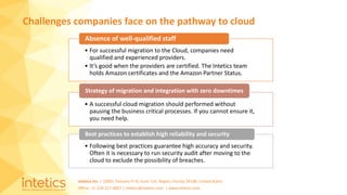 Intetics Inc. | 10001 Tamiami Tr N, Suite 114, Naples, Florida 34108, United States
Office: +1-239-217-4907 | intetics@intetics.com | www.intetics.com
Challenges companies face on the pathway to cloud
• For successful migration to the Cloud, companies need
qualified and experienced providers.
• It’s good when the providers are certified. The Intetics team
holds Amazon certificates and the Amazon Partner Status.
Absence of well-qualified staff
• A successful cloud migration should performed without
pausing the business critical processes. If you cannot ensure it,
you need help.
Strategy of migration and integration with zero downtimes
• Following best practices guarantee high accuracy and security.
Often it is necessary to run security audit after moving to the
cloud to exclude the possibility of breaches.
Best practices to establish high reliability and security
 