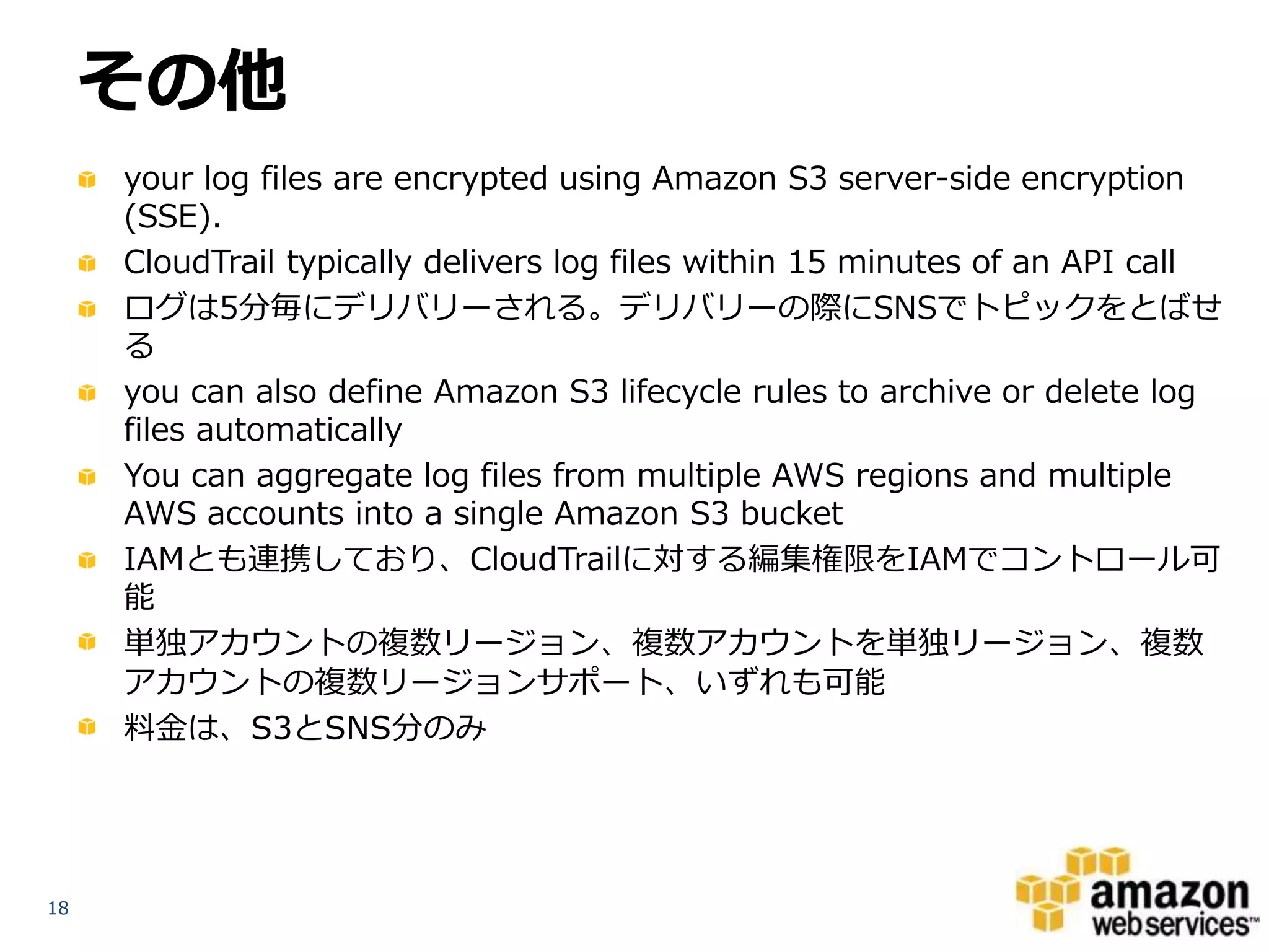 その他
your log files are encrypted using Amazon S3 server-side encryption
(SSE).
CloudTrail typically delivers log files within 15 minutes of an API call
ログは5分毎にデリバリーされる。デリバリーの際にSNSでトピックをとばせ
る
you can also define Amazon S3 lifecycle rules to archive or delete log
files automatically
You can aggregate log files from multiple AWS regions and multiple
AWS accounts into a single Amazon S3 bucket
IAMとも連携しており、CloudTrailに対する編集権限をIAMでコントロール可
能
単独アカウントの複数リージョン、複数アカウントを単独リージョン、複数
アカウントの複数リージョンサポート、いずれも可能
料金は、S3とSNS分のみ

18

 
