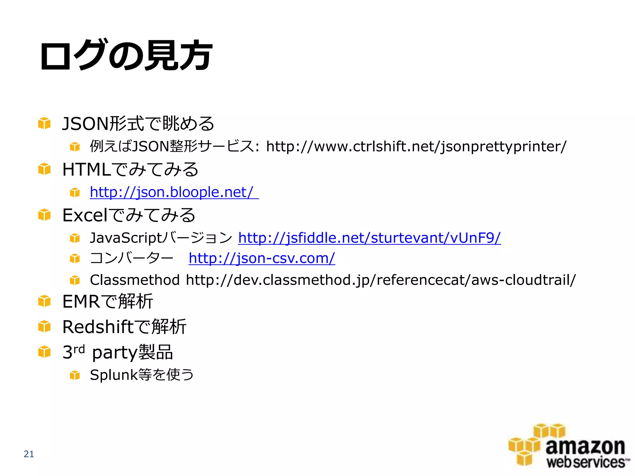 ログの見方
JSON形式で眺める
例えばJSON整形サービス: http://www.ctrlshift.net/jsonprettyprinter/

HTMLでみてみる
http://json.bloople.net/

Excelでみてみる
JavaScriptバージョン http://jsfiddle.net/sturtevant/vUnF9/
コンバーター http://json-csv.com/
Classmethod http://dev.classmethod.jp/referencecat/aws-cloudtrail/

EMRで解析
Redshiftで解析
3rd party製品
Splunk等を使う

21

 