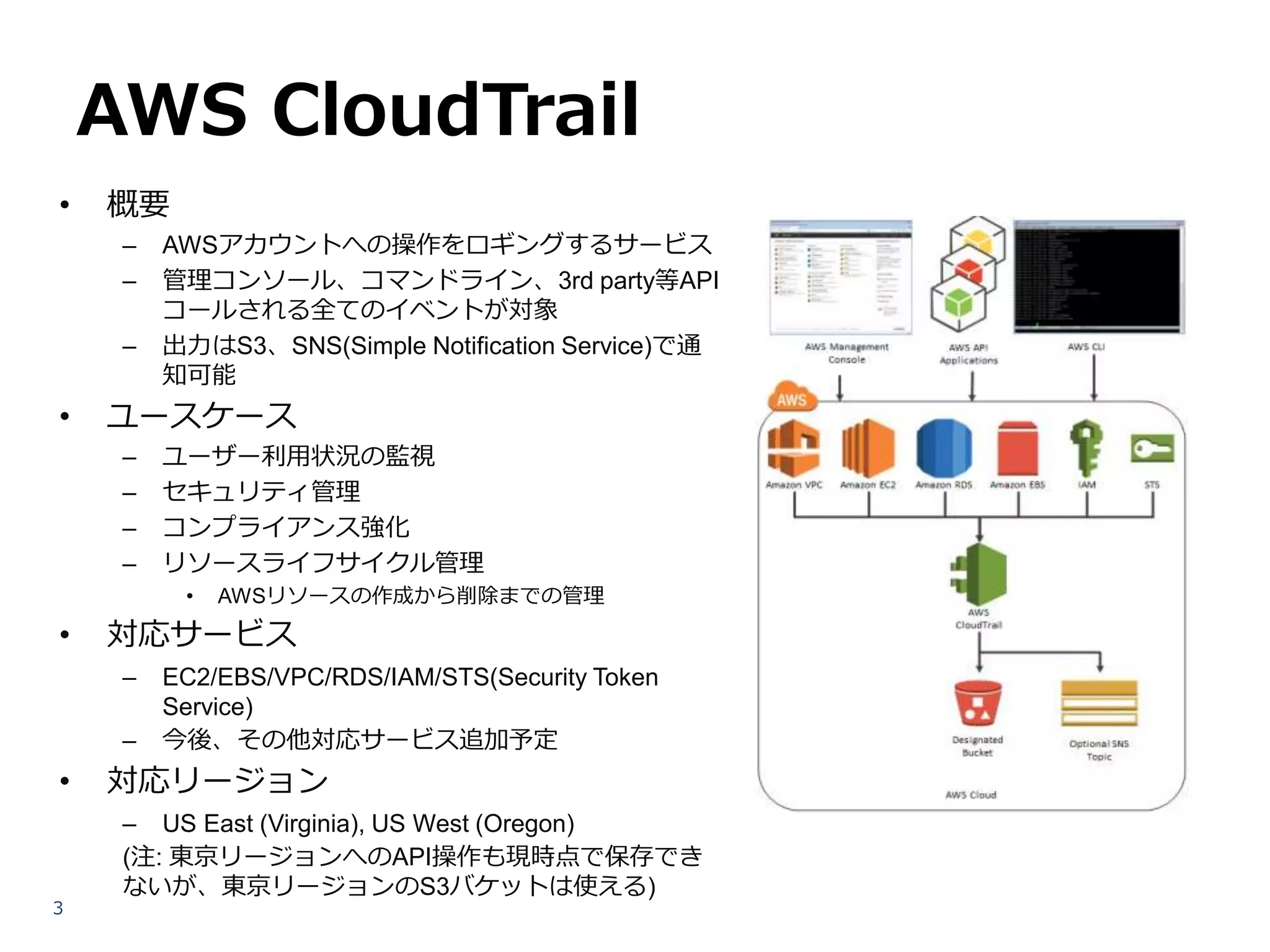 AWS CloudTrail
•

概要
–
–
–

•

AWSアカウントへの操作をロギングするサービス
管理コンソール、コマンドライン、3rd party等API
コールされる全てのイベントが対象
出力はS3、SNS(Simple Notification Service)で通
知可能

ユースケース
–
–
–
–

ユーザー利用状況の監視
セキュリティ管理
コンプライアンス強化
リソースライフサイクル管理
•

•

対応サービス
–
–

•

3

AWSリソースの作成から削除までの管理

EC2/EBS/VPC/RDS/IAM/STS(Security Token
Service)
今後、その他対応サービス追加予定

対応リージョン
– US East (Virginia), US West (Oregon)
(注: 東京リージョンへのAPI操作も現時点で保存でき
ないが、東京リージョンのS3バケットは使える)

 