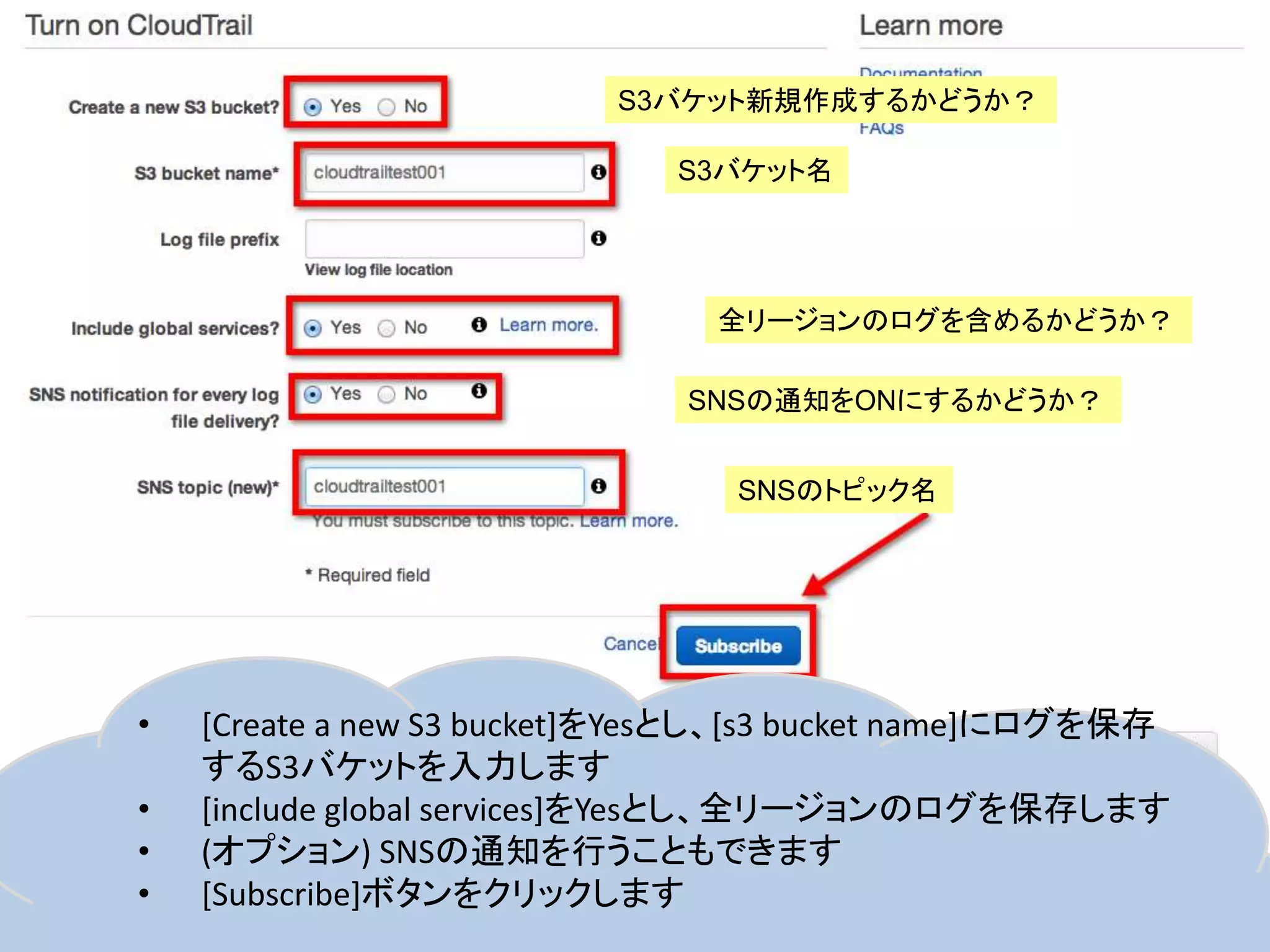 S3バケット新規作成するかどうか？
S3バケット名

全リージョンのログを含めるかどうか？

SNSの通知をONにするかどうか？
SNSのトピック名

•

4

•
•
•

[Create a new S3 bucket]をYesとし、[s3 bucket name]にログを保存
するS3バケットを入力します
[include global services]をYesとし、全リージョンのログを保存します
(オプション) SNSの通知を行うこともできます
[Subscribe]ボタンをクリックします

 