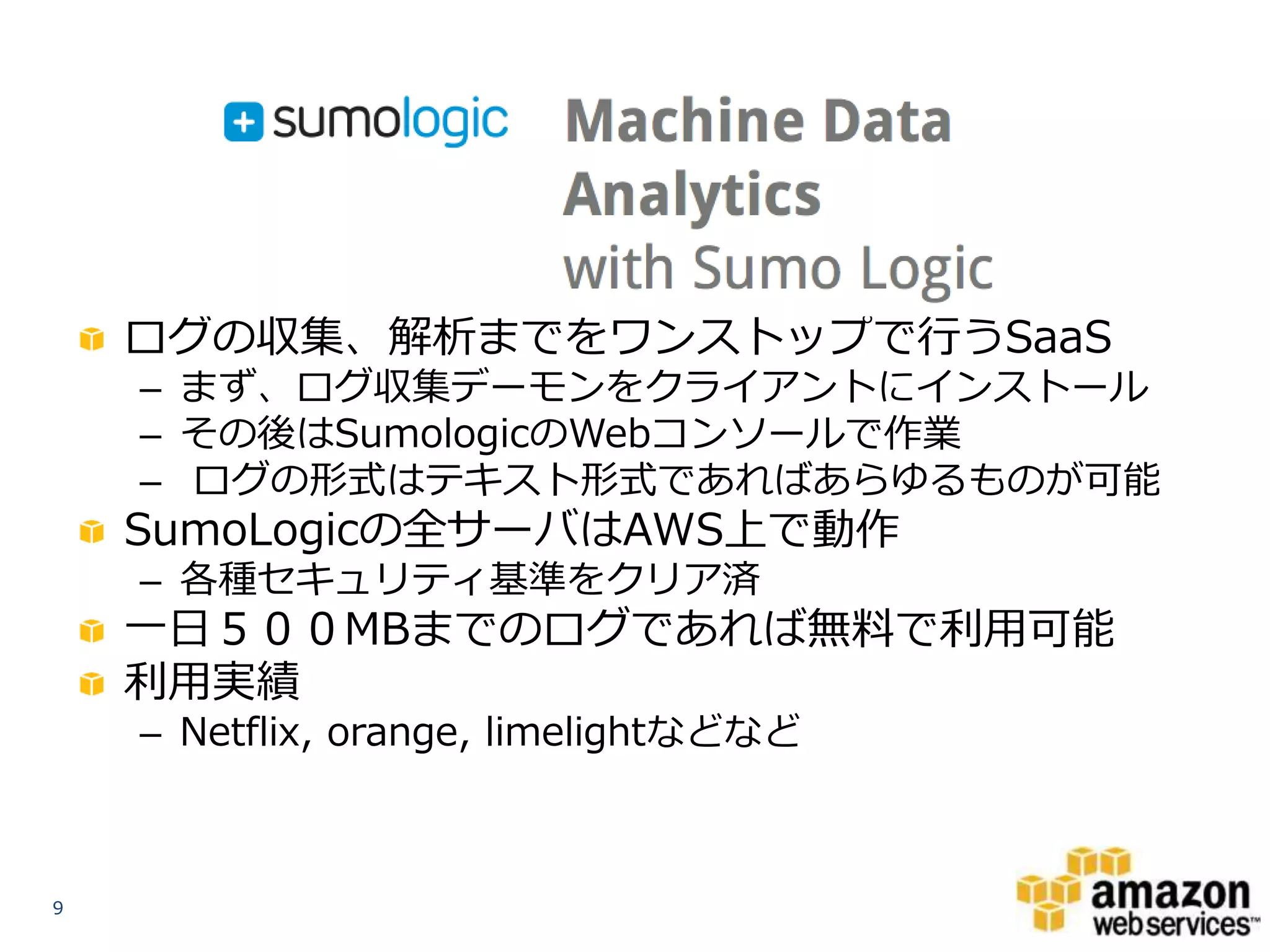 ログの収集、解析までをワンストップで行うSaaS
– まず、ログ収集デーモンをクライアントにインストール
– その後はSumologicのWebコンソールで作業
– ログの形式はテキスト形式であればあらゆるものが可能

SumoLogicの全サーバはAWS上で動作
– 各種セキュリティ基準をクリア済

一日５００MBまでのログであれば無料で利用可能
利用実績
– Netflix, orange, limelightなどなど

9

 