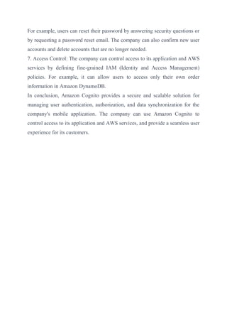 For example, users can reset their password by answering security questions or
by requesting a password reset email. The company can also confirm new user
accounts and delete accounts that are no longer needed.
7. Access Control: The company can control access to its application and AWS
services by defining fine-grained IAM (Identity and Access Management)
policies. For example, it can allow users to access only their own order
information in Amazon DynamoDB.
In conclusion, Amazon Cognito provides a secure and scalable solution for
managing user authentication, authorization, and data synchronization for the
company's mobile application. The company can use Amazon Cognito to
control access to its application and AWS services, and provide a seamless user
experience for its customers.
 