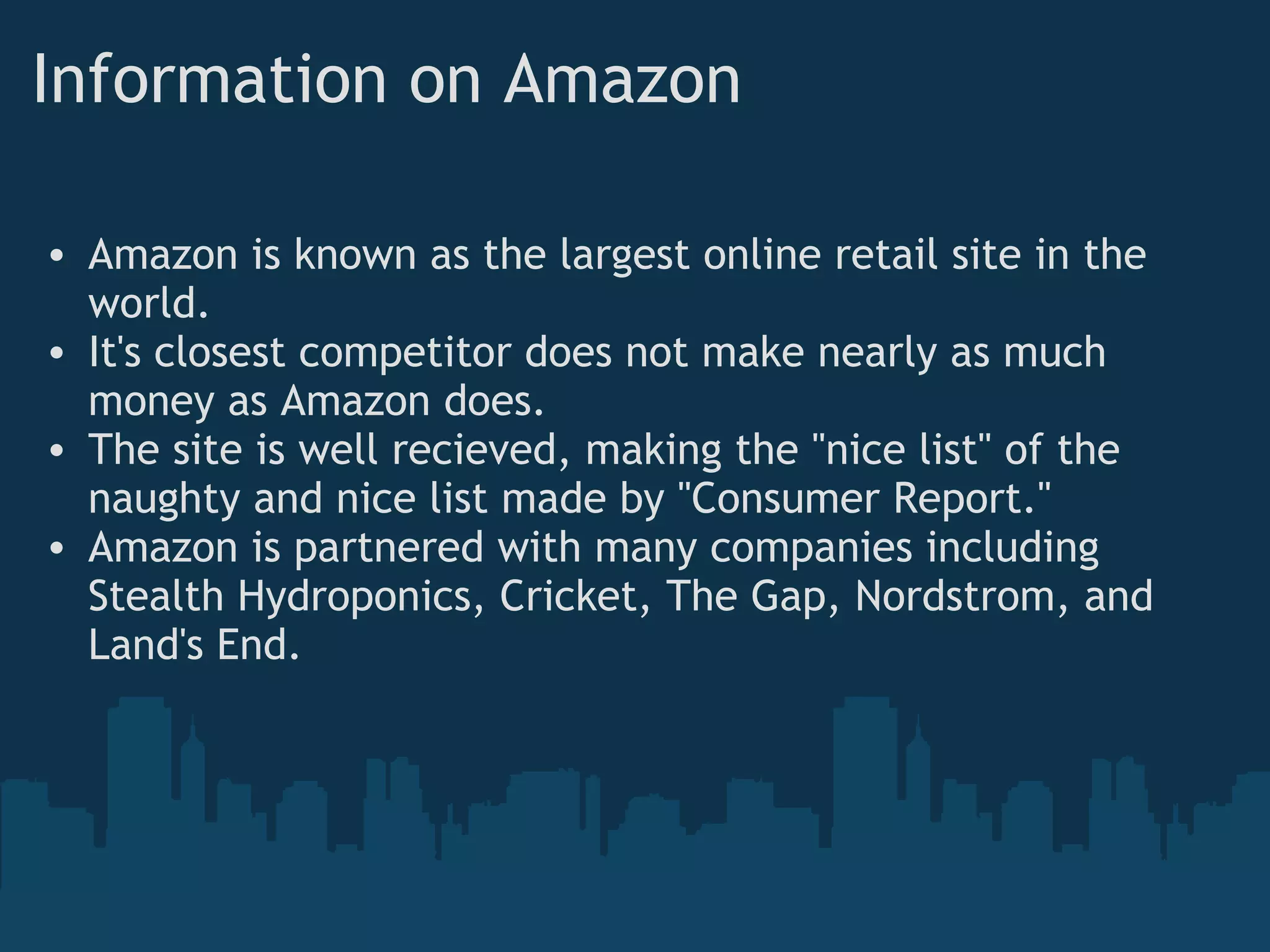 Information on Amazon Amazon is known as the largest online retail site in the world. It's closest competitor does not make nearly as much money as Amazon does. The site is well recieved, making the &quot;nice list&quot; of the naughty and nice list made by &quot;Consumer Report.&quot; Amazon is partnered with many companies including Stealth Hydroponics, Cricket, The Gap, Nordstrom, and Land's End. 
