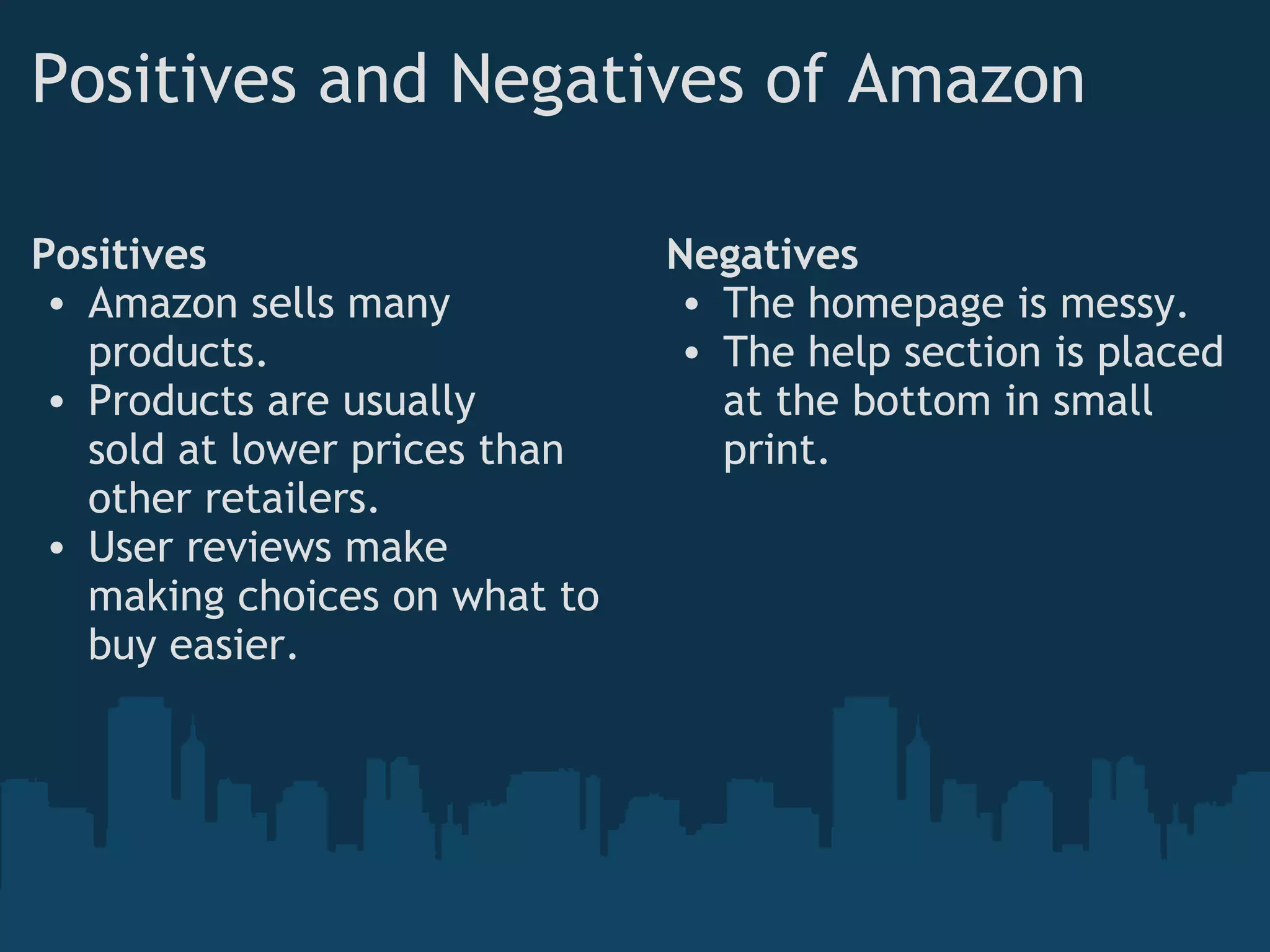 Positives and Negatives of Amazon Positives Amazon sells many products. Products are usually sold at lower prices than other retailers. User reviews make making choices on what to buy easier. Negatives The homepage is messy. The help section is placed at the bottom in small print. 