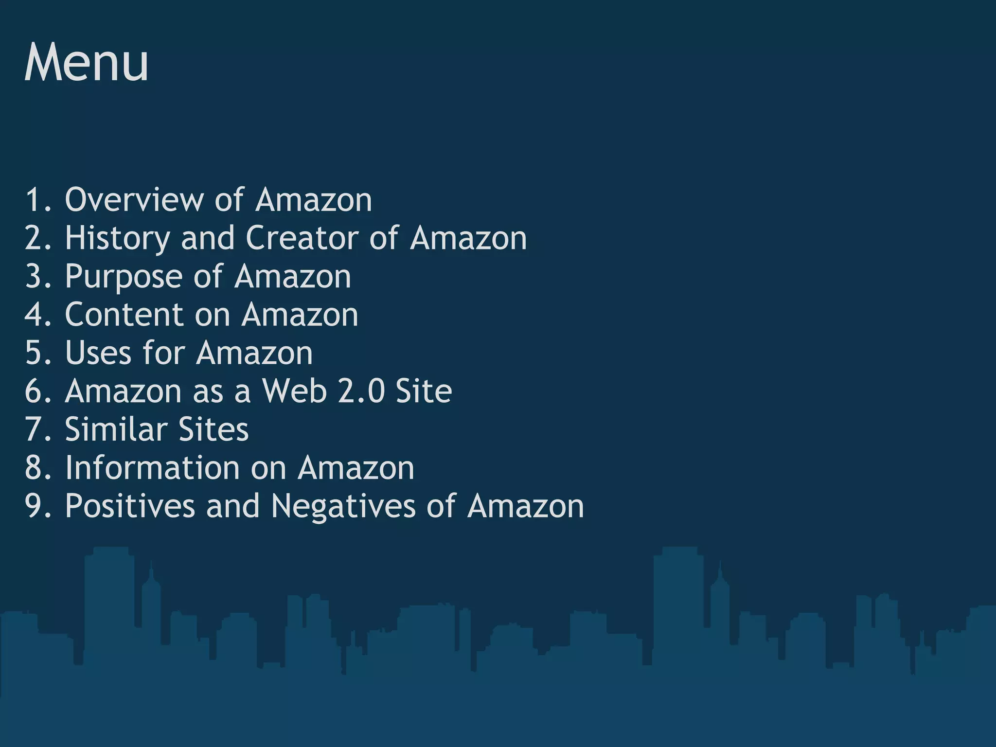 Menu 1. Overview of Amazon 2. History and Creator of Amazon 3. Purpose of Amazon 4. Content on Amazon 5. Uses for Amazon 6. Amazon as a Web 2.0 Site 7. Similar Sites 8. Information on Amazon 9. Positives and Negatives of Amazon 