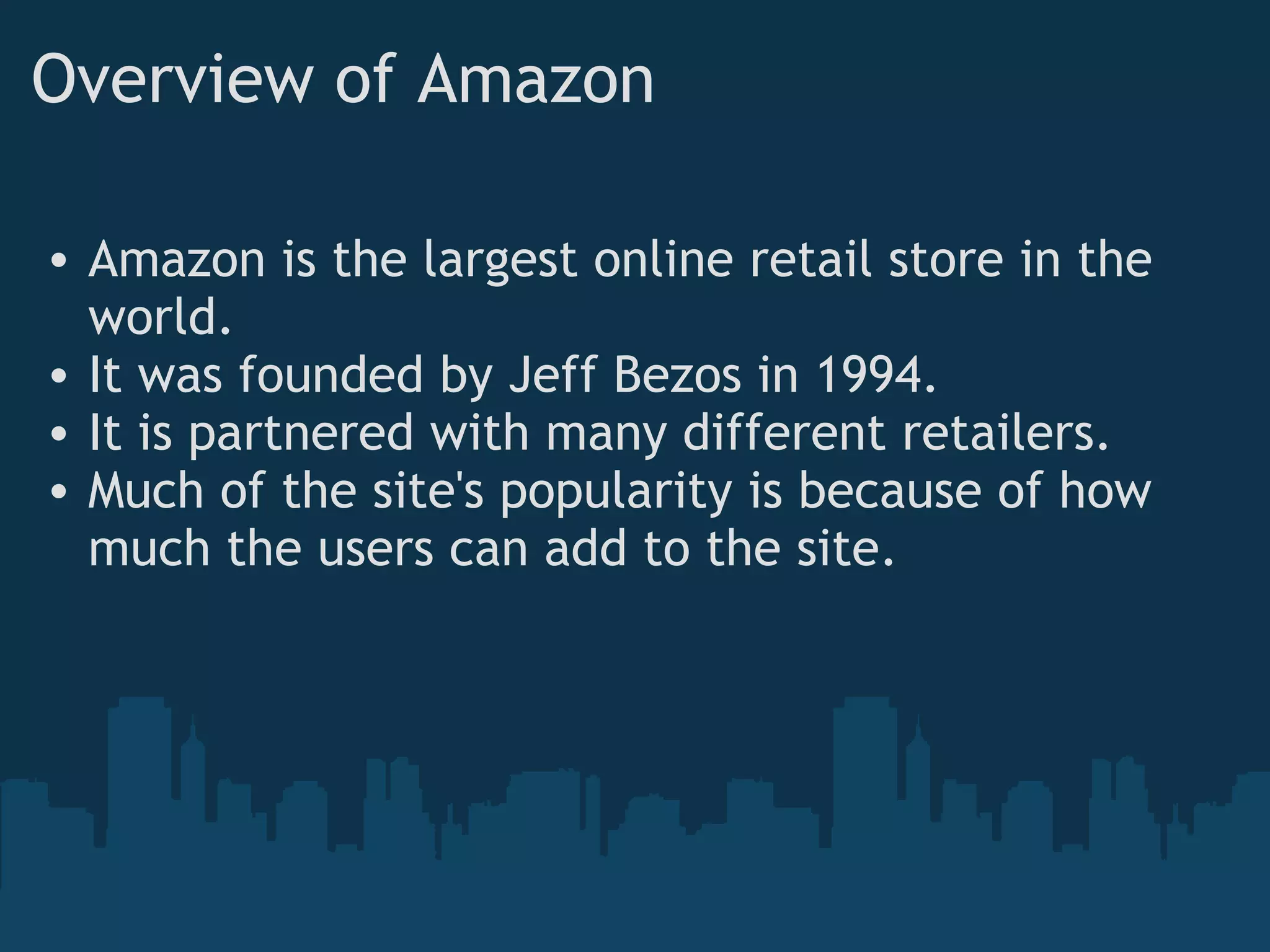 Overview of Amazon Amazon is the largest online retail store in the world. It was founded by Jeff Bezos in 1994. It is partnered with many different retailers. Much of the site's popularity is because of how much the users can add to the site. 