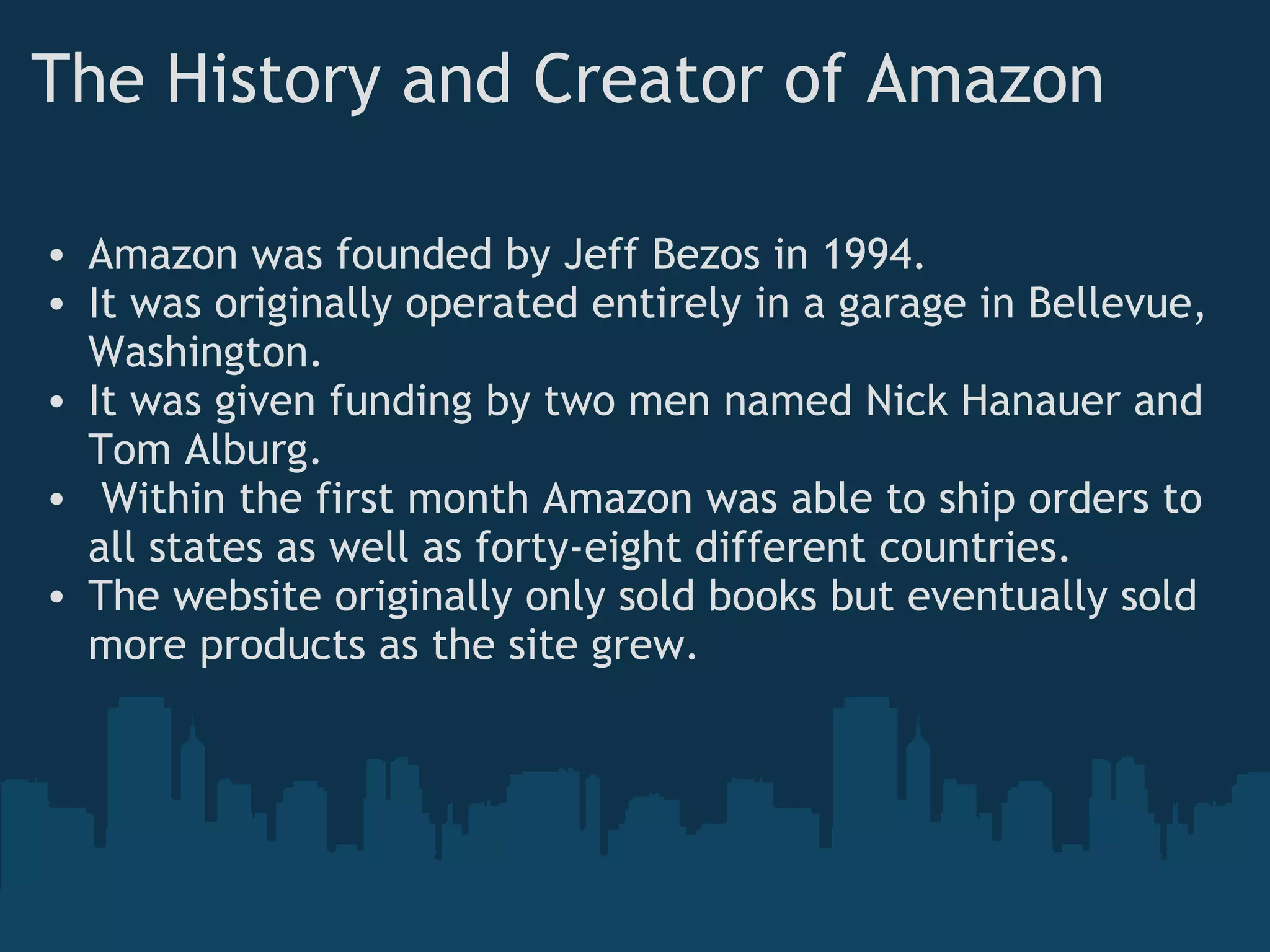 The History and Creator of Amazon Amazon was founded by Jeff Bezos in 1994. It was originally operated entirely in a garage in Bellevue, Washington. It was given funding by two men named Nick Hanauer and Tom Alburg.   Within the first month Amazon was able to ship orders to all states as well as forty-eight different countries. The website originally only sold books but eventually sold more products as the site grew. 