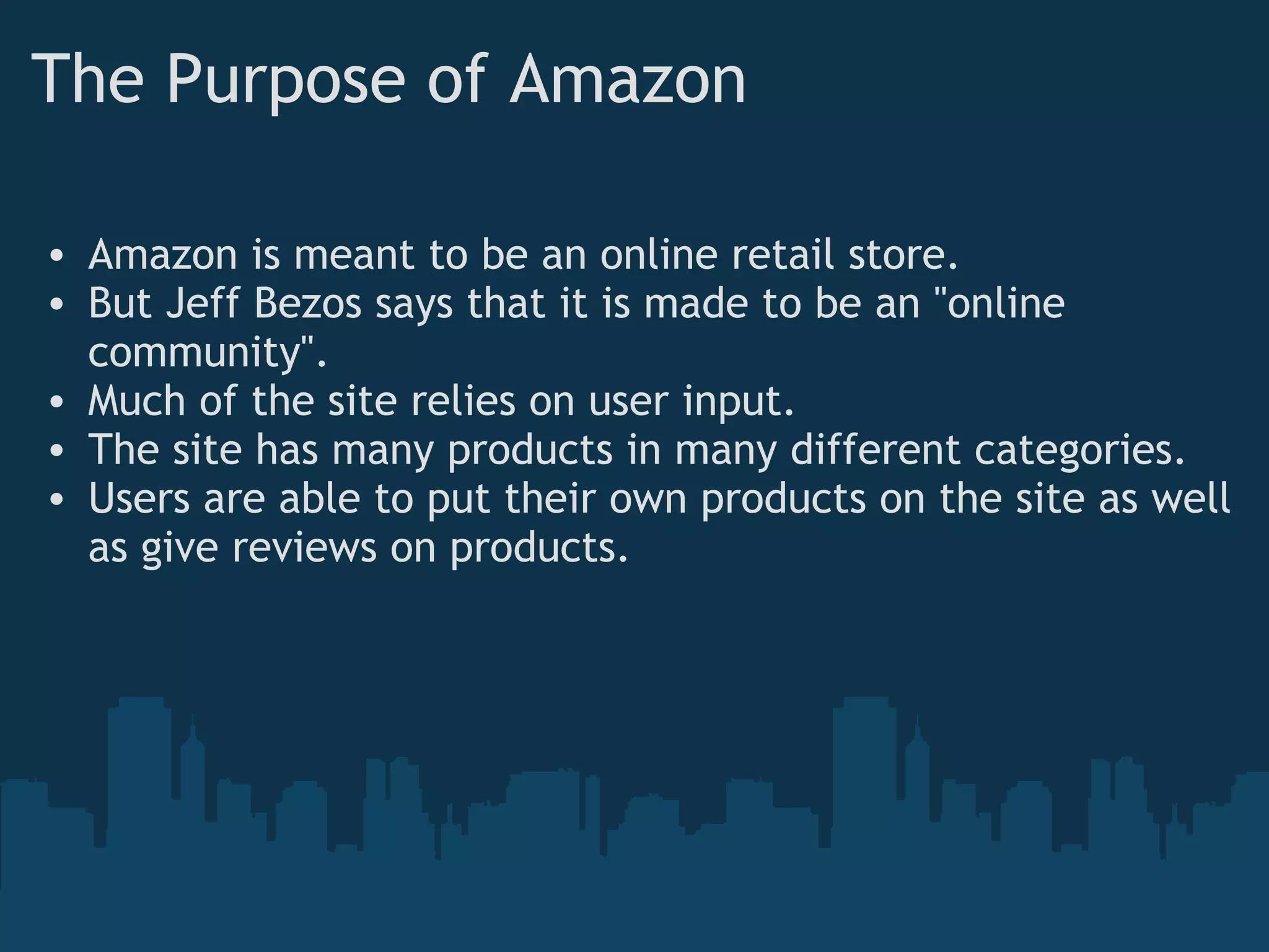The Purpose of Amazon Amazon is meant to be an online retail store. But Jeff Bezos says that it is made to be an &quot;online community&quot;. Much of the site relies on user input. The site has many products in many different categories. Users are able to put their own products on the site as well as give reviews on products. 