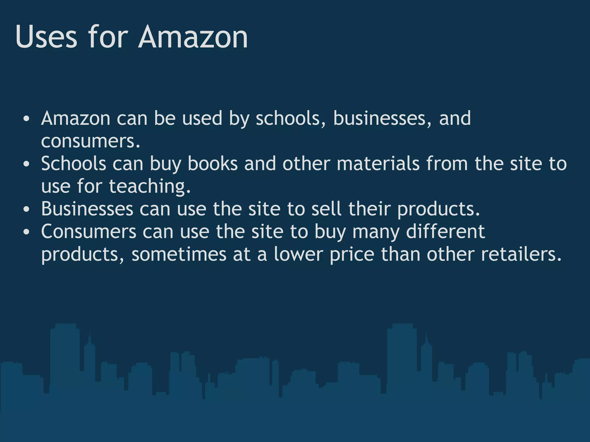 Uses for Amazon Amazon can be used by schools, businesses, and consumers. Schools can buy books and other materials from the site to use for teaching. Businesses can use the site to sell their products. Consumers can use the site to buy many different products, sometimes at a lower price than other retailers. 