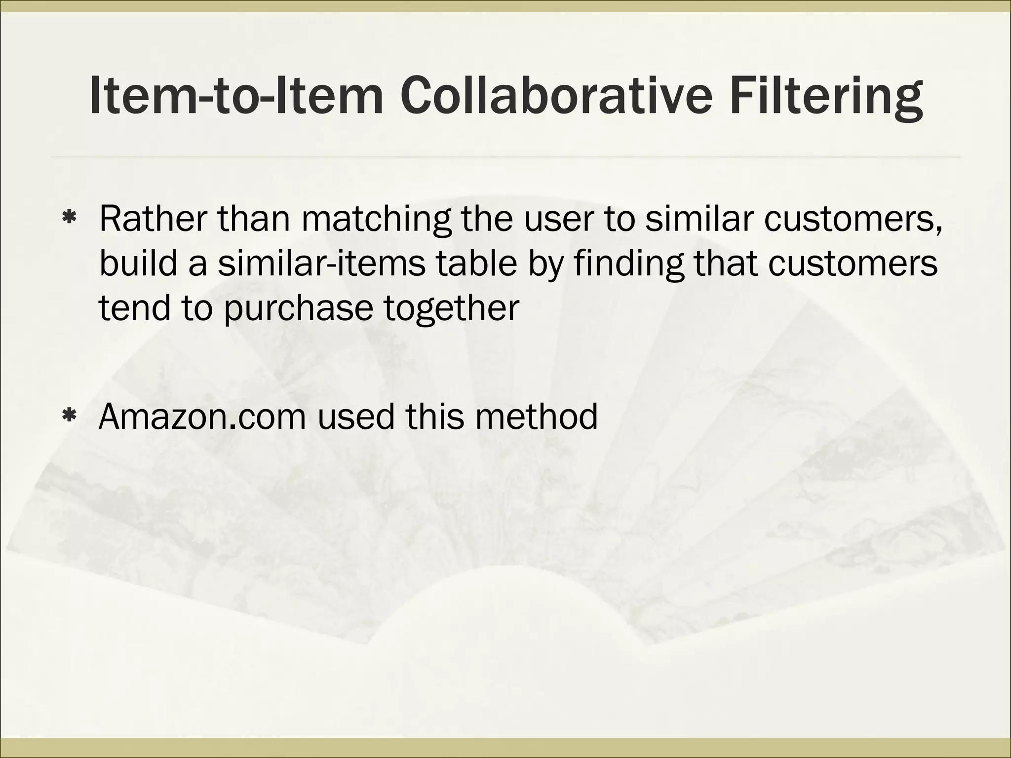 Item-to-Item Collaborative Filtering Rather than matching the user to similar customers, build a similar-items table by finding that customers tend to purchase together Amazon.com used this method 