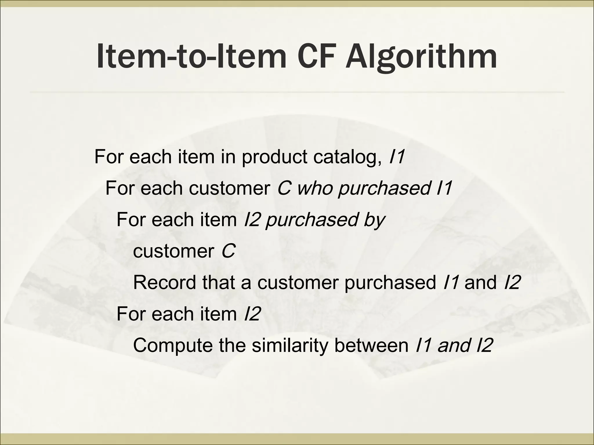 Item-to-Item CF Algorithm For each item in product catalog,  I1 For each customer  C who purchased I1 For each item  I2 purchased by customer  C Record that a customer purchased  I1  and  I2 For each item  I2 Compute the similarity between  I1 and I2 